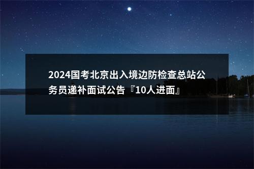 2024国考北京出入境边防检查总站公务员递补面试公告『10人进面』 图片