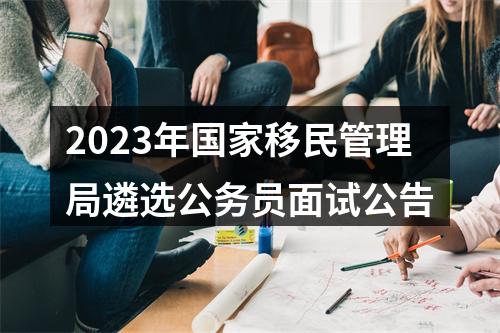2023年国家移民管理局遴选公务员面试公告 图片